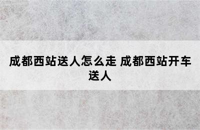 成都西站送人怎么走 成都西站开车送人